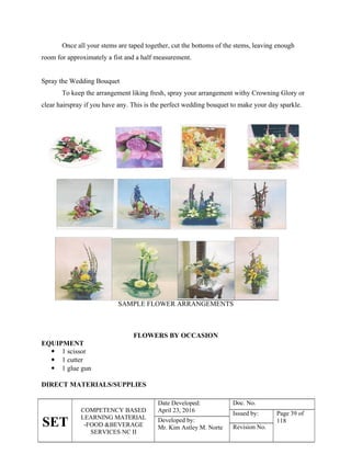 SET
COMPETENCY BASED
LEARNING MATERIAL
-FOOD &BEVERAGE
SERVICES NC II
Date Developed:
April 23, 2016
Doc. No.
Issued by: Page 39 of
118
Developed by:
Mr. Kim Astley M. Norte Revision No.
Once all your stems are taped together, cut the bottoms of the stems, leaving enough
room for approximately a fist and a half measurement.
Spray the Wedding Bouquet
To keep the arrangement liking fresh, spray your arrangement withy Crowning Glory or
clear hairspray if you have any. This is the perfect wedding bouquet to make your day sparkle.
SAMPLE FLOWER ARRANGEMENTS
FLOWERS BY OCCASION
EQUIPMENT
 1 scissor
 1 cutter
 1 glue gun
DIRECT MATERIALS/SUPPLIES
 