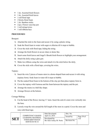 SET
COMPETENCY BASED
LEARNING MATERIAL
-FOOD &BEVERAGE
SERVICES NC II
Date Developed:
April 23, 2016
Doc. No.
Issued by: Page 39 of
118
Developed by:
Mr. Kim Astley M. Norte Revision No.
 1 dz. Assorted fresh flowers
 1 dz. Assorted fresh leaves
 1 roll floral tape
 2 bricks floral foam
 1 dz. Bamboo sticks
 2 pcs. Flower vase/clay pot
 1 roll strings/wires
 1 roll ribbons/lace
PROCEDURES
Bouquet:
1. Attached the stick to the foam and secure it by using a plastic string.
2. Soak the floral foam in water with sugar or chlorine till it stops to bubble.
3. Cover the stick with floral tape, hiding the string.
4. Arrange the fresh flowers in an arc share or dome like.
5. Insert some fresh leaves and Angel’s Breath fresh flowers to highlight your arrangement.
6. Attach the doily using a glue gun.
7. Make two ribbons using the wires and attach it to the stick below the doily.
8. Cover the stick with a floral tape, covering the wires.
Topiary:
1. Insert the wire 2 pieces of mums stem in a dome-shaped foam and secure it with string
(topiary form). Soak foam in water till it stops to bubble.
2. Put the soaked floral foam in the bottom of the clay pot then place topiary form in.
3. Cover the topiary with Formosa and the foam between the topiary and the pot.
4. Arrange the mums in a ball-like shape.
5. Arrange flowers at the bottom.
Corsage Making:
1. Cut the head of the flower, leaving ¾” stem. Insert the end of a stem wire vertically into
the base.
2. Loosely wrap the wire around the full length of the stem in a spiral. Cover the stem and
wire with floral tape.
 