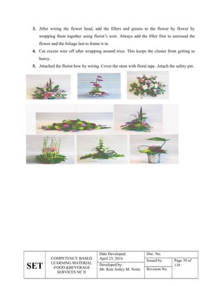 SET
COMPETENCY BASED
LEARNING MATERIAL
-FOOD &BEVERAGE
SERVICES NC II
Date Developed:
April 23, 2016
Doc. No.
Issued by: Page 39 of
118
Developed by:
Mr. Kim Astley M. Norte Revision No.
3. After wiring the flower head, add the fillers and greens to the flower by flower by
wrapping them together using florist’s wire. Always add the filler first to surround the
flower and the foliage last to frame it in.
4. Cut excess wire off after wrapping around trice. This keeps the cluster from getting to
heavy.
5. Attached the florist bow by wiring. Cover the stem with floral tape. Attach the safety pin.
 
