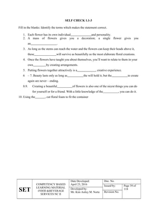 SET
COMPETENCY BASED
LEARNING MATERIAL
-FOOD &BEVERAGE
SERVICES NC II
Date Developed:
April 23, 2016
Doc. No.
Issued by: Page 39 of
118
Developed by:
Mr. Kim Astley M. Norte Revision No.
SELF CHECK 1.1-3
Fill in the blanks: Identify the terms which makes the statement correct.
1. Each flower has its own individual and personality.
2. A mass of flowers gives you a decoration; a single flower gives you
an .
3. As long as the stems can reach the water and the flowers can keep their heads above it,
these will survive as beautifully as the most elaborate floral creations.
4. Once the flowers have taught you about themselves, you’ll want to relate to them in your
own by creating arrangements.
5. Putting flowers together attractively is a , creative experience.
6 – 7. Beauty lasts only as long as the will hold it, but the to create
again are never – ending.
8.9. Creating a beautiful of flowers is also one of the nicest things you can do
for yourself or for a friend. With a little knowledge of the , you can do it.
10. Using the , cut floral foam to fit the container
 