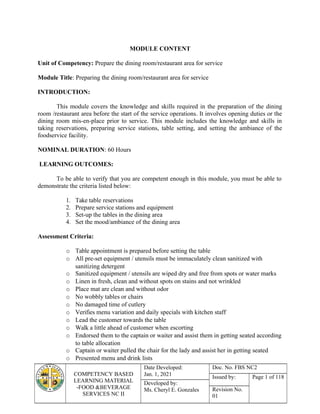 COMPETENCY BASED
LEARNING MATERIAL
-FOOD &BEVERAGE
SERVICES NC II
Date Developed:
Jan. 1, 2021
Doc. No. FBS NC2
Issued by: Page 1 of 118
Developed by:
Ms. Cheryl E. Gonzales Revision No.
01
MODULE CONTENT
Unit of Competency: Prepare the dining room/restaurant area for service
Module Title: Preparing the dining room/restaurant area for service
INTRODUCTION:
This module covers the knowledge and skills required in the preparation of the dining
room /restaurant area before the start of the service operations. It involves opening duties or the
dining room mis-en-place prior to service. This module includes the knowledge and skills in
taking reservations, preparing service stations, table setting, and setting the ambiance of the
foodservice facility.
NOMINAL DURATION: 60 Hours
LEARNING OUTCOMES:
To be able to verify that you are competent enough in this module, you must be able to
demonstrate the criteria listed below:
1. Take table reservations
2. Prepare service stations and equipment
3. Set-up the tables in the dining area
4. Set the mood/ambiance of the dining area
Assessment Criteria:
o Table appointment is prepared before setting the table
o All pre-set equipment / utensils must be immaculately clean sanitized with
sanitizing detergent
o Sanitized equipment / utensils are wiped dry and free from spots or water marks
o Linen in fresh, clean and without spots on stains and not wrinkled
o Place mat are clean and without odor
o No wobbly tables or chairs
o No damaged time of cutlery
o Verifies menu variation and daily specials with kitchen staff
o Lead the customer towards the table
o Walk a little ahead of customer when escorting
o Endorsed them to the captain or waiter and assist them in getting seated according
to table allocation
o Captain or waiter pulled the chair for the lady and assist her in getting seated
o Presented menu and drink lists
 
