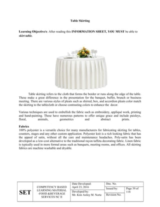 SET
COMPETENCY BASED
LEARNING MATERIAL
-FOOD &BEVERAGE
SERVICES NC II
Date Developed:
April 23, 2016
Doc. No.
Issued by: Page 39 of
118
Developed by:
Mr. Kim Astley M. Norte Revision No.
Table Skirting
Learning Objective/s: After reading this INFORMATION SHEET, YOU MUST be able to
skirt table.
Table skirting refers to the cloth that forms the border or runs along the edge of the table.
These make a great difference in the presentation for the banquet, buffet, brunch or business
meeting. There are various styles of pleats such as shirred, box, and accordion pleats color match
the skirting to the tablecloth or choose contrasting colors to enhance the decor.
Various techniques are used to embellish the fabric such as embroidery, appliqué work, printing
and hand-painting. These have numerous patterns to offer unique grace and include paisleys,
floral, animals, geometrics and abstract prints.
Fabrics
100% polyester is a versatile choice for many manufacturers for fabricating skirting for tables,
counters, stages and any other custom application. Polyester knit is a rich looking fabric that has
the appeal of satin, without all the care and maintenance headaches. Poly-satin has been
developed as a low-cost alternative to the traditional rayon taffeta decorating fabric. Linen fabric
is typically used in more formal areas such as banquets, meeting rooms, and offices. All skirting
fabrics are machine washable and dryable.
 