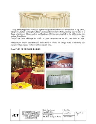 SET
COMPETENCY BASED
LEARNING MATERIAL
-FOOD &BEVERAGE
SERVICES NC II
Date Developed:
April 23, 2016
Doc. No.
Issued by: Page 39 of
118
Developed by:
Mr. Kim Astley M. Norte Revision No.
Today, Snap-Drape table skirting is a practical system to enhance the presentation of top tables,
receptions, buffets and displays. Hard wearing and machine washable, skirting are available in a
large selection of fabrics, colors and headings. Skirting are attached to the tables using the
unique Snap-Drape clips.
Snap-Drape table skirtings are made to your measurements to suit your table set ups.
Whether you require one skirt for a drinks table or several for a large buffet or top table, our
system will give you a professional finish every time.
SAMPLES OF DRESSED TABLES
 