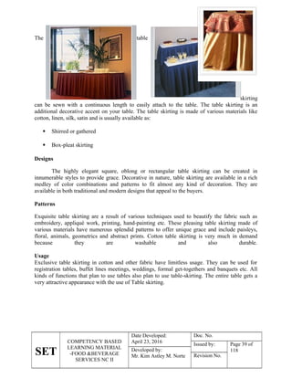 SET
COMPETENCY BASED
LEARNING MATERIAL
-FOOD &BEVERAGE
SERVICES NC II
Date Developed:
April 23, 2016
Doc. No.
Issued by: Page 39 of
118
Developed by:
Mr. Kim Astley M. Norte Revision No.
The table
skirting
can be sewn with a continuous length to easily attach to the table. The table skirting is an
additional decorative accent on your table. The table skirting is made of various materials like
cotton, linen, silk, satin and is usually available as:
 Shirred or gathered
 Box-pleat skirting
Designs
The highly elegant square, oblong or rectangular table skirting can be created in
innumerable styles to provide grace. Decorative in nature, table skirting are available in a rich
medley of color combinations and patterns to fit almost any kind of decoration. They are
available in both traditional and modern designs that appeal to the buyers.
Patterns
Exquisite table skirting are a result of various techniques used to beautify the fabric such as
embroidery, appliqué work, printing, hand-painting etc. These pleasing table skirting made of
various materials have numerous splendid patterns to offer unique grace and include paisleys,
floral, animals, geometrics and abstract prints. Cotton table skirting is very much in demand
because they are washable and also durable.
Usage
Exclusive table skirting in cotton and other fabric have limitless usage. They can be used for
registration tables, buffet lines meetings, weddings, formal get-togethers and banquets etc. All
kinds of functions that plan to use tables also plan to use table-skirting. The entire table gets a
very attractive appearance with the use of Table skirting.
 