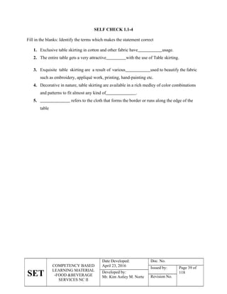 SET
COMPETENCY BASED
LEARNING MATERIAL
-FOOD &BEVERAGE
SERVICES NC II
Date Developed:
April 23, 2016
Doc. No.
Issued by: Page 39 of
118
Developed by:
Mr. Kim Astley M. Norte Revision No.
SELF CHECK 1.1-4
Fill in the blanks: Identify the terms which makes the statement correct
1. Exclusive table skirting in cotton and other fabric have usage.
2. The entire table gets a very attractive with the use of Table skirting.
3. Exquisite table skirting are a result of various used to beautify the fabric
such as embroidery, appliqué work, printing, hand-painting etc.
4. Decorative in nature, table skirting are available in a rich medley of color combinations
and patterns to fit almost any kind of .
5. refers to the cloth that forms the border or runs along the edge of the
table
 
