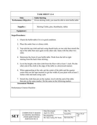 SET
COMPETENCY BASED
LEARNING MATERIAL
-FOOD &BEVERAGE
SERVICES NC II
Date Developed:
April 23, 2016
Doc. No.
Issued by: Page 39 of
118
Developed by:
Mr. Kim Astley M. Norte Revision No.
TASK SHEET 1.1-4
Title: Table Skirting
Performance Objective: Given skirting cloth, you must be able to skirt buffet table
Supplies : Skirting Cloths, pins, thumbtacks, tables
Equipment :
Steps/Procedure:
1. Check the buffet table if it is in good condition.
2. Place the under liner or silence cloth.
3. Top with the top cloth and tack using thumb tacks on one side then stretch the
top of the table then tack again on the other side. Same with the other two
sides.
4. Determine the front of your buffet table. Work from the left to right
starting from the back when skirting..
5. Level the height o the skirt cloth from the floor with at least ¼ inch. Pin the
other end of the cloth to the edge of the table in a downward manner.
6. When approaching at the side, get the center of the table and the quarter
center then use the tape measure to get the width of your pleat with at least 3
inches wide and mark using a pin.
7. Stretch the cloth then pin on the marker, level with the end of the table
then pin on the same marker. Do the same on the following marker.
Assessment Method:
Performance Criteria Checklist
 