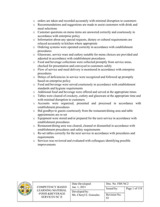 COMPETENCY BASED
LEARNING MATERIAL
-FOOD &BEVERAGE
SERVICES NC II
Date Developed:
Jan. 1, 2021
Doc. No. FBS NC2
Issued by: Page 1 of 118
Developed by:
Ms. Cheryl E. Gonzales Revision No.
01
o orders are taken and recorded accurately with minimal disruption to customers
o Recommendations and suggestions are made to assist customers with drink and
meal selections
o Customer questions on menu items are answered correctly and courteously in
accordance with enterprise policy
o Information about any special requests, dietary or cultural requirements are
relayed accurately to kitchen where appropriate
o Ordering systems were operated correctly in accordance with establishment
procedures
o Glassware, service ware and cutlery suitable for menu choices are provided and
adjusted in accordance with establishment procedures
o Food and beverage collections were collected promptly from service areas,
checked for presentation and conveyed to customers safely
o Flow of service and meal delivery is monitored in accordance with enterprise
procedures
o Delays of deficiencies in service were recognized and followed up promptly
based on enterprise policy
o Food and beverage were served courteously in accordance with establishment
standards and hygiene requirements
o Additional food and beverage were offered and served at the appropriate times
o Tables were cleared of crockery, cutlery and glassware at the appropriate time and
with minimal disruption to customers
o Accounts were organized, presented and processed in accordance with
establishment procedures
o Bid goodbye to guests courteously from the restaurant/dining area and table
appointments are re-set
o Equipment were stored and/or prepared for the next service in accordance with
establishment procedures
o Restaurant/dining area was cleared, cleaned or dismantled in accordance with
establishment procedures and safety requirements
o Re-set tables correctly for the next service in accordance with procedures and
requirements
o Services was reviewed and evaluated with colleagues identifying possible
improvements
 