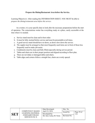 SET
COMPETENCY BASED
LEARNING MATERIAL
-FOOD &BEVERAGE
SERVICES NC II
Date Developed:
April 23, 2016
Doc. No.
Issued by: Page 39 of
118
Developed by:
Mr. Kim Astley M. Norte Revision No.
Prepare the Dining/Restaurant Area before the Service.
Learning Objective/s: After reading this INFORMATION SHEET, YOU MUST be able to
prepare the dining/restaurant area before the service.
As a waiter, it is your specific duty to look after the necessary preparations before the start
of operation. The conscientious waiter has everything ready at a place, easily accessible at the
time when it is needed.
a. Service stand must be clean and in best order.
b. It must be fully stocked before service and must be presentable at all times.
c. A good service stand should have no doors, as doors slow down the service.
d. The supply must be arranged so that most frequently used items are in front of those less
frequently used to make job easier.
e. Condiments must be clean and fully filled especially during service period.
f. Tables and chairs are in their proper position and aligned according to floor plan.
g. There are not shaky or damaged tables and chairs.
h. Table edges and corners follow a straight line; chairs are evenly spaced.
 