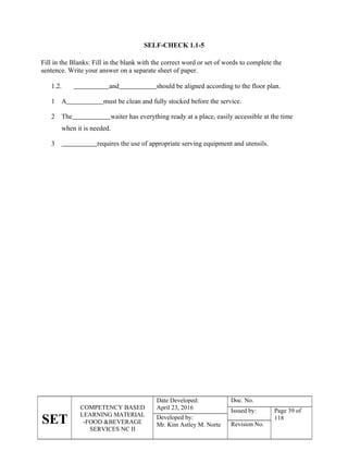SET
COMPETENCY BASED
LEARNING MATERIAL
-FOOD &BEVERAGE
SERVICES NC II
Date Developed:
April 23, 2016
Doc. No.
Issued by: Page 39 of
118
Developed by:
Mr. Kim Astley M. Norte Revision No.
SELF-CHECK 1.1-5
Fill in the Blanks: Fill in the blank with the correct word or set of words to complete the
sentence. Write your answer on a separate sheet of paper.
1.2. and should be aligned according to the floor plan.
1 A must be clean and fully stocked before the service.
2 The waiter has everything ready at a place, easily accessible at the time
when it is needed.
3 requires the use of appropriate serving equipment and utensils.
 