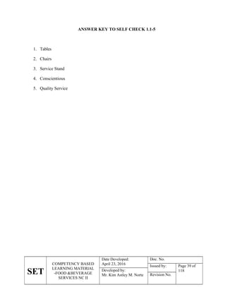 SET
COMPETENCY BASED
LEARNING MATERIAL
-FOOD &BEVERAGE
SERVICES NC II
Date Developed:
April 23, 2016
Doc. No.
Issued by: Page 39 of
118
Developed by:
Mr. Kim Astley M. Norte Revision No.
ANSWER KEY TO SELF CHECK 1.1-5
1. Tables
2. Chairs
3. Service Stand
4. Conscientious
5. Quality Service
 