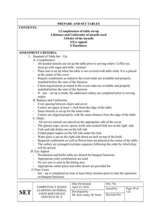 SET
COMPETENCY BASED
LEARNING MATERIAL
-FOOD &BEVERAGE
SERVICES NC II
Date Developed:
April 23, 2016
Doc. No.
Issued by: Page 39 of
118
Developed by:
Mr. Kim Astley M. Norte Revision No.
PREPARE AND SET TABLES
CONTENTS:
1.Completeness of table set-up
2.Balance and Uniformity of utensils used
3.Order of the utensils
4.Eye appeal
5.Timeliness
ASSESSMENT CRITERIA:
1. Standard of Table Set – Up
A. Completeness:
 All needed utensils are set up the table prior to serving orders. Coffee tea
must go with sugar and milk / creamer
 Place mat is set up when the table is not covered with table cloth. It is a placed
at the center of the cover.
 Require condiments as stated in the event order are available and properly
installed before the start of the function.
 Client requirements as stated in the event order are available and properly
installed before the start of the function
 If – pre – set up is made, the additional cutlery are completed prior to serving
orders
B. Balance and Uniformity:
 Even spacing between chairs and cover.
 Cutlery are space at least ½ inch from the edge of the table
 Same utensils is set up for the same order
 Cutlery are aligned properly with the same distance from the edge of the table
C. Order:
 All service utensils are placed on the appropriate side of the cover.
 The glasses cups, savers, spoon, knife and cocktail fork are on the right side
 Fork and side dishes are on the left side
 Folded paper napkin on the left side under the fork
 Water glass is set on the right side about an inch on top of the knife
 Required condiments as well as flower base are placed at the center of the table.
 The cutlery are arranged in proper sequence following the order by which they
will be served
D. Eye Appeal
 Presidential and buffet table are skirted for banquet functions
 Appropriate color combination are used
 No eye sore is seen in the dining area
 Appropriate center piece and other desert are provided for
E.Time Lines:
 Set – up is completed on time at least thirty minutes prior to start the operation
on banquet functions
 