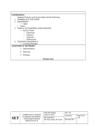 SET
COMPETENCY BASED
LEARNING MATERIAL
-FOOD &BEVERAGE
SERVICES NC II
Date Developed:
April 23, 2016
Doc. No.
Issued by: Page 39 of
118
Developed by:
Mr. Kim Astley M. Norte Revision No.
CONDITIONS:
Students/Trainees must be provided with the following:
1. WORKPLACE LOCATION
2. EQUIPMENT
• Table
• Chairs
3. TOOLS, ACCESSORIES AND SUPPLIES
• Service Wares
- Glassware
- Flatware
- Dishware
- Hollowware
4. TRAINING MATERIALS
• Learning Packages
ASSESSMENT METHODS:
1. Demonstration
2. Interview
3. Portfolio
Written Test
 