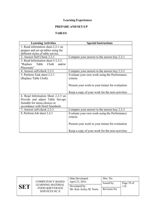 SET
COMPETENCY BASED
LEARNING MATERIAL
-FOOD &BEVERAGE
SERVICES NC II
Date Developed:
April 23, 2016
Doc. No.
Issued by: Page 39 of
118
Developed by:
Mr. Kim Astley M. Norte Revision No.
Learning Experiences
PREPARE AND SET-UP
TABLES
Learning Activities Special Instructions
1. Read information sheet 2.2-1 on
prepare and set up tables using the
different styles of table service
2. Answer Self Check 2.2-1 Compare your answer to the answer key 2.2-1
3. Read Information sheet # 2.2-2
“Replace Table Cloth and/or
Placemats”
4. Answer self-check 2.2-2 Compare your answer to the answer key 2.2-2
5. Perform Task sheet 2.2-1
(Replace Table Cloth)
Evaluate your own work using the Performance
criteria
Present your work to your trainer for evaluation
Keep a copy of your work for the next activities
6. Read Information Sheet 2.2-3 on
Provide and adjust Table Set-ups
Suitable for menu choices in
accordance with Hotel Standards
7. Answer self-check 2.2-3 Compare your answer to the answer key 2.2-3
8. Perform Job sheet 2.2-1 Evaluate your own work using the Performance
criteria
Present your work to your trainer for evaluation
Keep a copy of your work for the next activities
 