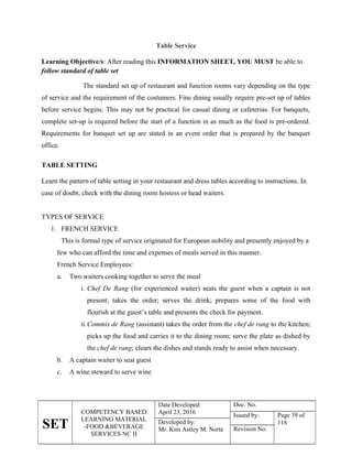 SET
COMPETENCY BASED
LEARNING MATERIAL
-FOOD &BEVERAGE
SERVICES NC II
Date Developed:
April 23, 2016
Doc. No.
Issued by: Page 39 of
118
Developed by:
Mr. Kim Astley M. Norte Revision No.
Table Service
Learning Objective/s: After reading this INFORMATION SHEET, YOU MUST be able to
follow standard of table set
The standard set up of restaurant and function rooms vary depending on the type
of service and the requirement of the costumers. Fine dining usually require pre-set up of tables
before service begins. This may not be practical for casual dining or cafeterias. For banquets,
complete set-up is required before the start of a function in as much as the food is pre-ordered.
Requirements for banquet set up are stated in an event order that is prepared by the banquet
office.
TABLE SETTING
Learn the pattern of table setting in your restaurant and dress tables according to instructions. In
case of doubt, check with the dining room hostess or head waiters.
TYPES OF SERVICE
1. FRENCH SERVICE
This is formal type of service originated for European nobility and presently enjoyed by a
few who can afford the time and expenses of meals served in this manner.
French Service Employees:
a. Two waiters cooking together to serve the meal
i. Chef De Rang (for experienced waiter) seats the guest when a captain is not
present; takes the order; serves the drink; prepares some of the food with
flourish at the guest’s table and presents the check for payment.
ii.Commis de Rang (assistant) takes the order from the chef de rang to the kitchen;
picks up the food and carries it to the dining room; serve the plate as dished by
the chef de rang; clears the dishes and stands ready to assist when necessary.
b. A captain waiter to seat guest
c. A wine steward to serve wine
 