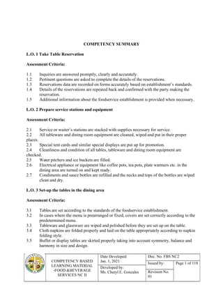 COMPETENCY BASED
LEARNING MATERIAL
-FOOD &BEVERAGE
SERVICES NC II
Date Developed:
Jan. 1, 2021
Doc. No. FBS NC2
Issued by: Page 1 of 118
Developed by:
Ms. Cheryl E. Gonzales Revision No.
01
COMPETENCY SUMMARY
L.O. 1 Take Table Reservation
Assessment Criteria:
1.1 Inquiries are answered promptly, clearly and accurately.
1.2 Pertinent questions are asked to complete the details of the reservations.
1.3 Reservations data are recorded on forms accurately based on establishment’s standards.
1.4 Details of the reservations are repeated back and confirmed with the party making the
reservation.
1.5 Additional information about the foodservice establishment is provided when necessary.
L.O. 2 Prepare service stations and equipment
Assessment Criteria:
2.1 Service or waiter’s stations are stacked with supplies necessary for service.
2.2 All tableware and dining room equipment are cleaned, wiped and put in their proper
places.
2.3 Special tent cards and similar special displays are put up for promotion.
2.4 Cleanliness and condition of all tables, tableware and dining room equipment are
checked.
2.5 Water pitchers and ice buckets are filled.
2.6 Electrical appliance or equipment like coffee pots, tea pots, plate warmers etc. in the
dining area are turned on and kept ready.
2.7 Condiments and sauce bottles are refilled and the necks and tops of the bottles are wiped
clean and dry.
L.O. 3 Set-up the tables in the dining area
Assessment Criteria:
3.1 Tables are set according to the standards of the foodservice establishment.
3.2 In cases where the menu is prearranged or fixed, covers are set correctly according to the
predetermined menu.
3.3 Tableware and glassware are wiped and polished before they are set up on the table.
3.4 Cloth napkins are folded properly and laid on the table appropriately according to napkin
folding style.
3.5 Buffet or display tables are skirted properly taking into account symmetry, balance and
harmony in size and design.
 