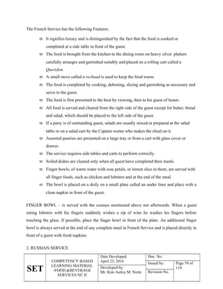 SET
COMPETENCY BASED
LEARNING MATERIAL
-FOOD &BEVERAGE
SERVICES NC II
Date Developed:
April 23, 2016
Doc. No.
Issued by: Page 39 of
118
Developed by:
Mr. Kim Astley M. Norte Revision No.
The French Service has the following Features:
 It signifies luxury and is distinguished by the fact that the food is cooked or
completed at a side table in front of the guest.
 The food is brought from the kitchen to the dining room on heavy silver platters
carefully arranges and garnished suitably and placed on a rolling cart called a
Queridon.
 A small stove called a rechaud is used to keep the food warm.
 The food is completed by cooking, deboning, slicing and garnishing as necessary and
serve to the guest.
 The food is first presented to the host by viewing, then to his guest of honor.
 All food is served and cleared from the right side of the guest except for butter, bread
and salad, which should be placed to the left side of the guest.
 If a party is of outstanding guest, salads are usually mixed or prepared at the salad
table or on a salad cart by the Captain waiter who makes the ritual on it.
 Assorted pastries are presented on a large tray or from a cart with glass cover or
drawer.
 The service requires side tables and carts to perform correctly.
 Soiled dishes are cleared only when all guest have completed their meals.
 Finger bowls, of warm water with rose petals, or lemon slice in them, are served with
all finger foods, such as chicken and lobsters and at the end of the meal.
 The bowl is placed on a doily on a small plate called an under liner and place with a
clean napkin in front of the guest.
FINGER BOWL – is served with the courses mentioned above not afterwards. When a guest
eating lobsters with his fingers suddenly wishes a sip of wine he washes his fingers before
touching the glass. If possible, place the finger bowl in front of the plate. An additional finger
bowl is always served at the end of any complete meal in French Service and is placed directly in
front of a guest with fresh napkins.
2. RUSSIAN SERVICE
 
