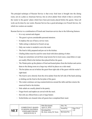 SET
COMPETENCY BASED
LEARNING MATERIAL
-FOOD &BEVERAGE
SERVICES NC II
Date Developed:
April 23, 2016
Doc. No.
Issued by: Page 39 of
118
Developed by:
Mr. Kim Astley M. Norte Revision No.
The principal technique of Russian Service is that every food item is brought into the dining
room, not on a plate as American Service, but on silver platter from which it then is served by
the waiter to the guests’ plates which have been previously placed before the guests. Since all
work can be done by one waiter, Russian Service has a good advantage over French Service, for
which two waiters are needed.
Russian Service is a combination of French and American service due to the following features:
 It is very normal and elegant.
 The guest is given considerable personal attention.
 It employs the use of heavy service ware.
 Table setting is identical to French set-up.
 Only one waiter is needed to serve the meal.
 The food is fully prepared and pre-cut in the kitchen.
 Chafing dishes must be used for some food with direct plating of other.
 Soups are sometimes served from soup tureens but in most cases, soup dishes or cups
are readily filled in the kitchen then placed before the guest.
 The Waiter picks up the platters of food and heated plates from the kitchen and carries
them to the dining room on a large tray which he places on a side stand.
 The hot plates are set in before the guest from right side of the guest with the waiter’s
right hand.
 The food is serve directly from the silver platter from the left side of the hand picking
or dishing out the food to the hot plate of the guest.
 The waiter continues serving counterclockwise around the table and then returns the
unserved food to the kitchen.
 Side salads are usually plated in the pantry.
 Finger bowls and napkin are served with the meal.
 Hot rolls are offered from a cart or large basket.
 Soiled dishes are cleaned when all guests have completed their meal.
 