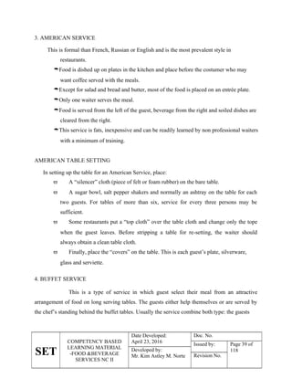 SET
COMPETENCY BASED
LEARNING MATERIAL
-FOOD &BEVERAGE
SERVICES NC II
Date Developed:
April 23, 2016
Doc. No.
Issued by: Page 39 of
118
Developed by:
Mr. Kim Astley M. Norte Revision No.
3. AMERICAN SERVICE
This is formal than French, Russian or English and is the most prevalent style in
restaurants.
Food is dished up on plates in the kitchen and place before the costumer who may
want coffee served with the meals.
Except for salad and bread and butter, most of the food is placed on an entrée plate.
Only one waiter serves the meal.
Food is served from the left of the guest, beverage from the right and soiled dishes are
cleared from the right.
This service is fats, inexpensive and can be readily learned by non professional waiters
with a minimum of training.
AMERICAN TABLE SETTING
In setting up the table for an American Service, place:
 A “silencer” cloth (piece of felt or foam rubber) on the bare table.
 A sugar bowl, salt pepper shakers and normally an ashtray on the table for each
two guests. For tables of more than six, service for every three persons may be
sufficient.
 Some restaurants put a “top cloth” over the table cloth and change only the tope
when the guest leaves. Before stripping a table for re-setting, the waiter should
always obtain a clean table cloth.
 Finally, place the “covers” on the table. This is each guest’s plate, silverware,
glass and serviette.
4. BUFFET SERVICE
This is a type of service in which guest select their meal from an attractive
arrangement of food on long serving tables. The guests either help themselves or are served by
the chef’s standing behind the buffet tables. Usually the service combine both type: the guests
 