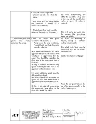 SET
COMPETENCY BASED
LEARNING MATERIAL
-FOOD &BEVERAGE
SERVICES NC II
Date Developed:
April 23, 2016
Doc. No.
Issued by: Page 73 of
118
Developed by:
Mr. Kim Astley M. Norte Revision No.
 No cup, saucer, sugar and
creamer are to be pre-set on the
table.
These items will be set-up before
the coffee/tea is served (if a
coffee/tea is ordered)
 Under liner/show plate must be
set up on the center of the cover.
To avoid overcrowding the
table, this should be set-up only
at the end of the meal-before
coffee is serve (if coffee is
ordered).
This will serve as under liner
for starters like appetizers,
soups and salads.
11. Once the guest has
given his order,
complete the set-up.
Check the order and place
additional cutleries like a:
*soup spoon if a soup is ordered,
*a salad knife and fork if there is
no order salad, etc.
If an appetizer is ordered, set up an
appetizer knife/fork or cocktail fork
whichever is appropriate for the
order. This should be placed on the
right side at the outermost part of
the cover.
If soup is ordered, set-up the soup
spoon on the right side, next to the
appetizer knife or cocktail fork.
To avoid the blending of
flavors, set-up a separate
cutlery for each dish:
The salad knife//fork must be
positioned next to the dinner
knife and fork.
See the illustration next page.
Set up an additional salad fork if a
side salad is ordered.
If a dessert is ordered, set-up the tea
spoon or fruit fork (whichever is
appropriate) on the top of the cover.
If there is an order of wine, set up
the appropriate wine glass on the
right side, beside the goblet
Place the tea spoon/fork on the
top of the cover, parallel to the
coffee /tea teaspoon
 
