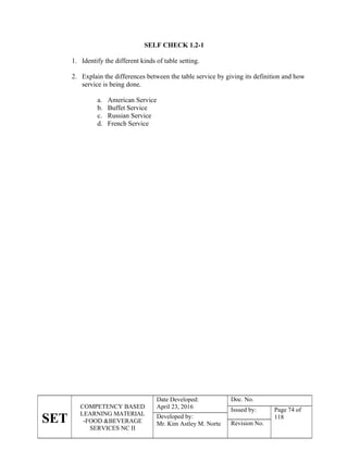 SET
COMPETENCY BASED
LEARNING MATERIAL
-FOOD &BEVERAGE
SERVICES NC II
Date Developed:
April 23, 2016
Doc. No.
Issued by: Page 74 of
118
Developed by:
Mr. Kim Astley M. Norte Revision No.
SELF CHECK 1.2-1
1. Identify the different kinds of table setting.
2. Explain the differences between the table service by giving its definition and how
service is being done.
a. American Service
b. Buffet Service
c. Russian Service
d. French Service
 