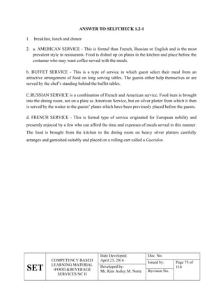 SET
COMPETENCY BASED
LEARNING MATERIAL
-FOOD &BEVERAGE
SERVICES NC II
Date Developed:
April 23, 2016
Doc. No.
Issued by: Page 75 of
118
Developed by:
Mr. Kim Astley M. Norte Revision No.
ANSWER TO SELFCHECK 1.2-1
1. breakfast, lunch and dinner
2. a. AMERICAN SERVICE - This is formal than French, Russian or English and is the most
prevalent style in restaurants. Food is dished up on plates in the kitchen and place before the
costumer who may want coffee served with the meals.
b. BUFFET SERVICE - This is a type of service in which guest select their meal from an
attractive arrangement of food on long serving tables. The guests either help themselves or are
served by the chef’s standing behind the buffet tables.
C.RUSSIAN SERVICE is a combination of French and American service. Food item is brought
into the dining room, not on a plate as American Service, but on silver platter from which it then
is served by the waiter to the guests’ plates which have been previously placed before the guests.
d. FRENCH SERVICE - This is formal type of service originated for European nobility and
presently enjoyed by a few who can afford the time and expenses of meals served in this manner.
The food is brought from the kitchen to the dining room on heavy silver platters carefully
arranges and garnished suitably and placed on a rolling cart called a Gueridon.
 