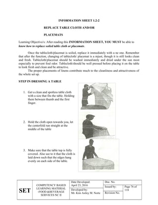 SET
COMPETENCY BASED
LEARNING MATERIAL
-FOOD &BEVERAGE
SERVICES NC II
Date Developed:
April 23, 2016
Doc. No.
Issued by: Page 76 of
118
Developed by:
Mr. Kim Astley M. Norte Revision No.
INFORMATION SHEET 1.2-2
REPLACE TABLE CLOTH AND/OR
PLACEMATS
Learning Objective/s: After reading this INFORMATION SHEET, YOU MUST be able to
know how to replace soiled table cloth or placemats.
Once the tablecloth/placemat is soiled, replace it immediately with a ne one. Remember
that after the function, changing of tablecloth/ placemat is a mjust, though it is still looks clean
and fresh. Tablecloth/placemat should be washed immediately and dried under the sun most
especially to prevent foul odor. Tablecloth/should be well pressed before placing it on the table
to look fresh and clean and be attractive.
The proper placements of linens contribute much to the cleanliness and attractiveness of
the whole set up.
STEP IN DRESSING A TABLE
1. Get a clean and spotless table cloth
with a size that fits the table. Holding
them between thumb and the first
finger.
2. Hold the cloth open towards you, let
the centerfold run straight at the
middle of the table
3. Make sure that the table top is fully
covered. Also see to it that the cloth is
laid down such that the edges hang
evenly on each side of the table.
 
