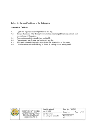 COMPETENCY BASED
LEARNING MATERIAL
-FOOD &BEVERAGE
SERVICES NC II
Date Developed:
Jan. 1, 2021
Doc. No. FBS NC2
Issued by: Page 1 of 118
Developed by:
Ms. Cheryl E. Gonzales Revision No.
01
L.O. 4 Set the mood/ambiance of the dining area
Assessment Criteria:
4.1 Lights are adjusted according to time of the day.
4.2 Tables, chairs and other dining room furniture are arranged to ensure comfort and
convenience of the guests.
4.3 Appropriate music is played when applicable
4.4 Floors/carpets are cleaned and made sure are dry.
4.5 Air-condition or cooling units are adjusted for the comfort of the guests
4.6 Decorations are set-up according to theme or concept of the dining room.
 