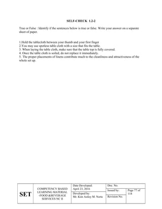 SET
COMPETENCY BASED
LEARNING MATERIAL
-FOOD &BEVERAGE
SERVICES NC II
Date Developed:
April 23, 2016
Doc. No.
Issued by: Page 77 of
118
Developed by:
Mr. Kim Astley M. Norte Revision No.
SELF-CHECK 1.2-2
True or False : Identify if the sentences below is true or false. Write your answer on a separate
sheet of paper.
1.Hold the tablecloth between your thumb and your first finger
2.You may use spotless table cloth with a size that fits the table.
3. When laying the table cloth, make sure that the table top is fully covered.
4. Once the table cloth is soiled, do not replace it immediately.
5. The proper placements of linens contribute much to the cleanliness and attractiveness of the
whole set up.
 