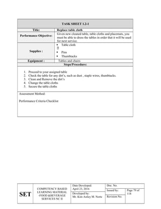 SET
COMPETENCY BASED
LEARNING MATERIAL
-FOOD &BEVERAGE
SERVICES NC II
Date Developed:
April 23, 2016
Doc. No.
Issued by: Page 79 of
118
Developed by:
Mr. Kim Astley M. Norte Revision No.
TASK SHEET 1.2-1
Title: Replace table cloth
Performance Objective:
Given new cleaned table, table cloths and placemats, you
must be able to dress the tables in order that it will be used
for next service.
Supplies :
 Table cloth

 Pins
 Thumbtacks
Equipment : Tables and chairs
Steps/Procedure:
1. Proceed to your assigned table
2. Check the table for any dirt’s, such as dust , staple wires, thumbtacks.
3. Clean and Remove the dirt’s
4. Change the table cloths
5. Secure the table cloths
Assessment Method:
Performance Criteria Checklist
 