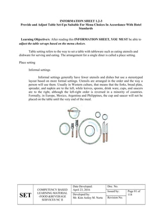 SET
COMPETENCY BASED
LEARNING MATERIAL
-FOOD &BEVERAGE
SERVICES NC II
Date Developed:
April 23, 2016
Doc. No.
Issued by: Page 81 of
118
Developed by:
Mr. Kim Astley M. Norte Revision No.
INFORMATION SHEET 1.2-3
Provide and Adjust Table Set-Ups Suitable For Menu Choices In Accordance With Hotel
Standards
Learning Objective/s: After reading this INFORMATION SHEET, YOU MUST be able to
adjust the table set-ups based on the menu choices.
Table setting refers to the way to set a table with tableware such as eating utensils and
dishware for serving and eating. The arrangement for a single diner is called a place setting.
Place setting
Informal settings
Informal settings generally have fewer utensils and dishes but use a stereotyped
layout based on more formal settings. Utensils are arranged in the order and the way a
person will use them. Usually in Western culture, that means that the forks, bread plate,
spreader, and napkin are to the left, while knives, spoons, drink ware, cups, and saucers
are to the right, although the left-right order is reversed in a minority of countries.
Formally, in Europe, Mexico, Argentina and Philippines, the cup and saucer will not be
placed on the table until the very end of the meal.
 