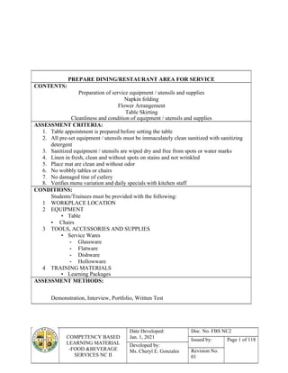 COMPETENCY BASED
LEARNING MATERIAL
-FOOD &BEVERAGE
SERVICES NC II
Date Developed:
Jan. 1, 2021
Doc. No. FBS NC2
Issued by: Page 1 of 118
Developed by:
Ms. Cheryl E. Gonzales Revision No.
01
PREPARE DINING/RESTAURANT AREA FOR SERVICE
CONTENTS:
Preparation of service equipment / utensils and supplies
Napkin folding
Flower Arrangement
Table Skirting
Cleanliness and condition of equipment / utensils and supplies
ASSESSMENT CRITERIA:
1. Table appointment is prepared before setting the table
2. All pre-set equipment / utensils must be immaculately clean sanitized with sanitizing
detergent
3. Sanitized equipment / utensils are wiped dry and free from spots or water marks
4. Linen in fresh, clean and without spots on stains and not wrinkled
5. Place mat are clean and without odor
6. No wobbly tables or chairs
7. No damaged tine of cutlery
8. Verifies menu variation and daily specials with kitchen staff
CONDITIONS:
Students/Trainees must be provided with the following:
1 WORKPLACE LOCATION
2 EQUIPMENT
• Table
• Chairs
3 TOOLS, ACCESSORIES AND SUPPLIES
• Service Wares
- Glassware
- Flatware
- Dishware
- Hollowware
4 TRAINING MATERIALS
• Learning Packages
ASSESSMENT METHODS:
Demonstration, Interview, Portfolio, Written Test
 