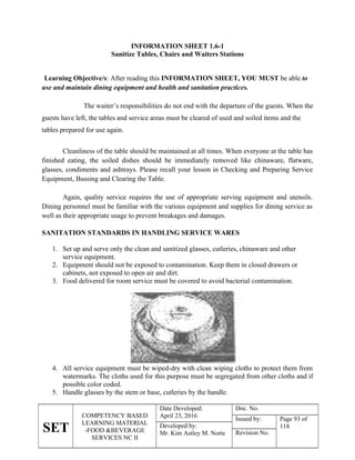 SET
COMPETENCY BASED
LEARNING MATERIAL
-FOOD &BEVERAGE
SERVICES NC II
Date Developed:
April 23, 2016
Doc. No.
Issued by: Page 93 of
118
Developed by:
Mr. Kim Astley M. Norte Revision No.
INFORMATION SHEET 1.6-1
Sanitize Tables, Chairs and Waiters Stations
Learning Objective/s: After reading this INFORMATION SHEET, YOU MUST be able to
use and maintain dining equipment and health and sanitation practices.
The waiter’s responsibilities do not end with the departure of the guests. When the
guests have left, the tables and service areas must be cleared of used and soiled items and the
tables prepared for use again.
Cleanliness of the table should be maintained at all times. When everyone at the table has
finished eating, the soiled dishes should be immediately removed like chinaware, flatware,
glasses, condiments and ashtrays. Please recall your lesson in Checking and Preparing Service
Equipment, Bussing and Clearing the Table.
Again, quality service requires the use of appropriate serving equipment and utensils.
Dining personnel must be familiar with the various equipment and supplies for dining service as
well as their appropriate usage to prevent breakages and damages.
SANITATION STANDARDS IN HANDLING SERVICE WARES
1. Set up and serve only the clean and sanitized glasses, cutleries, chinaware and other
service equipment.
2. Equipment should not be exposed to contamination. Keep them in closed drawers or
cabinets, not exposed to open air and dirt.
3. Food delivered for room service must be covered to avoid bacterial contamination.
4. All service equipment must be wiped-dry with clean wiping cloths to protect them from
watermarks. The cloths used for this purpose must be segregated from other cloths and if
possible color coded.
5. Handle glasses by the stem or base, cutleries by the handle.
 