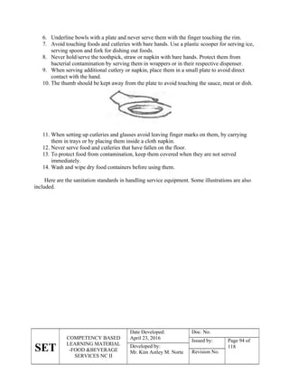 SET
COMPETENCY BASED
LEARNING MATERIAL
-FOOD &BEVERAGE
SERVICES NC II
Date Developed:
April 23, 2016
Doc. No.
Issued by: Page 94 of
118
Developed by:
Mr. Kim Astley M. Norte Revision No.
6. Underline bowls with a plate and never serve them with the finger touching the rim.
7. Avoid touching foods and cutleries with bare hands. Use a plastic scooper for serving ice,
serving spoon and fork for dishing out foods.
8. Never hold/serve the toothpick, straw or napkin with bare hands. Protect them from
bacterial contamination by serving them in wrappers or in their respective dispenser.
9. When serving additional cutlery or napkin, place them in a small plate to avoid direct
contact with the hand.
10. The thumb should be kept away from the plate to avoid touching the sauce, meat or dish.
11. When setting up cutleries and glasses avoid leaving finger marks on them, by carrying
them in trays or by placing them inside a cloth napkin.
12. Never serve food and cutleries that have fallen on the floor.
13. To protect food from contamination, keep them covered when they are not served
immediately.
14. Wash and wipe dry food containers before using them.
Here are the sanitation standards in handling service equipment. Some illustrations are also
included.
 