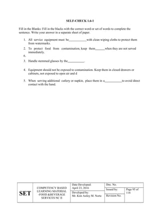 SET
COMPETENCY BASED
LEARNING MATERIAL
-FOOD &BEVERAGE
SERVICES NC II
Date Developed:
April 23, 2016
Doc. No.
Issued by: Page 95 of
118
Developed by:
Mr. Kim Astley M. Norte Revision No.
SELF-CHECK 1.6-1
Fill in the Blanks: Fill in the blacks with the correct word or set of words to complete the
sentence. Write your answer in a separate sheet of paper.
1. All service equipment must be with clean wiping cloths to protect them
from watermarks.
2. To protect food from contamination, keep them when they are not served
immediately.
6.
3. Handle stemmed glasses by the .
4. Equipment should not be exposed to contamination. Keep them in closed drawers or
cabinets, not exposed to open air and d
5. When serving additional cutlery or napkin, place them in a to avoid direct
contact with the hand.
 