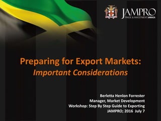 Preparing for Export Markets:
Important Considerations
Berletta Henlon Forrester
Manager, Market Development
Workshop: Step By Step Guide to Exporting
JAMPRO; 2016 July 7
 