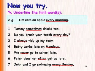 Now you try.
Now you try.
e.g. Tim eats an apple every morning.
 Underline the hint word(s).
1 Tammy sometimes drinks tea.
2 Do you brush your teeth every day?
3 I always tidy up my room.
4 Betty works late on Mondays.
5 We never go to school late.
6 Peter does not often get up late.
7 John and I go swimming every Sunday. 14
 