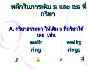 หลักในการเติม
หลักในการเติม s
s และ
และ es
es ที่
ที่
กริยา
กริยา
A.
A. กริยาธรรมดา ให้เติม
กริยาธรรมดา ให้เติม s
s ที่กริยาได้
ที่กริยาได้
เลย เช่น
เลย เช่น
walk
walk walk
walks
s
ring
ring ring
rings
s
35
 
