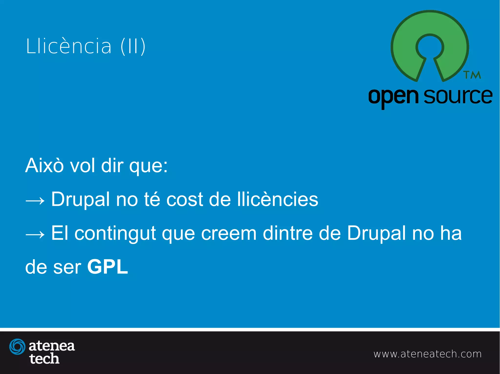 Llicència (II)




Això vol dir que:
→ Drupal no té cost de llicències
→ El contingut que creem dintre de Drupal no ha
de ser GPL



                                     www.ateneatech.com
 