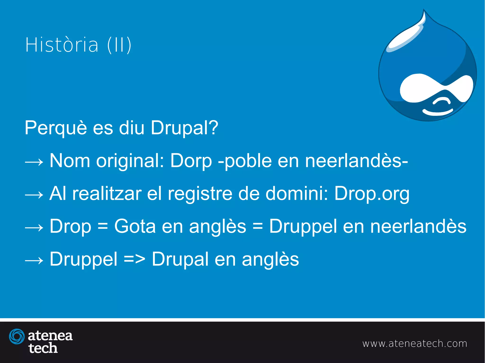 Història (II)



Perquè es diu Drupal?
→ Nom original: Dorp -poble en neerlandès-
→ Al realitzar el registre de domini: Drop.org
→ Drop = Gota en anglès = Druppel en neerlandès
→ Druppel => Drupal en anglès



                                        www.ateneatech.com
 