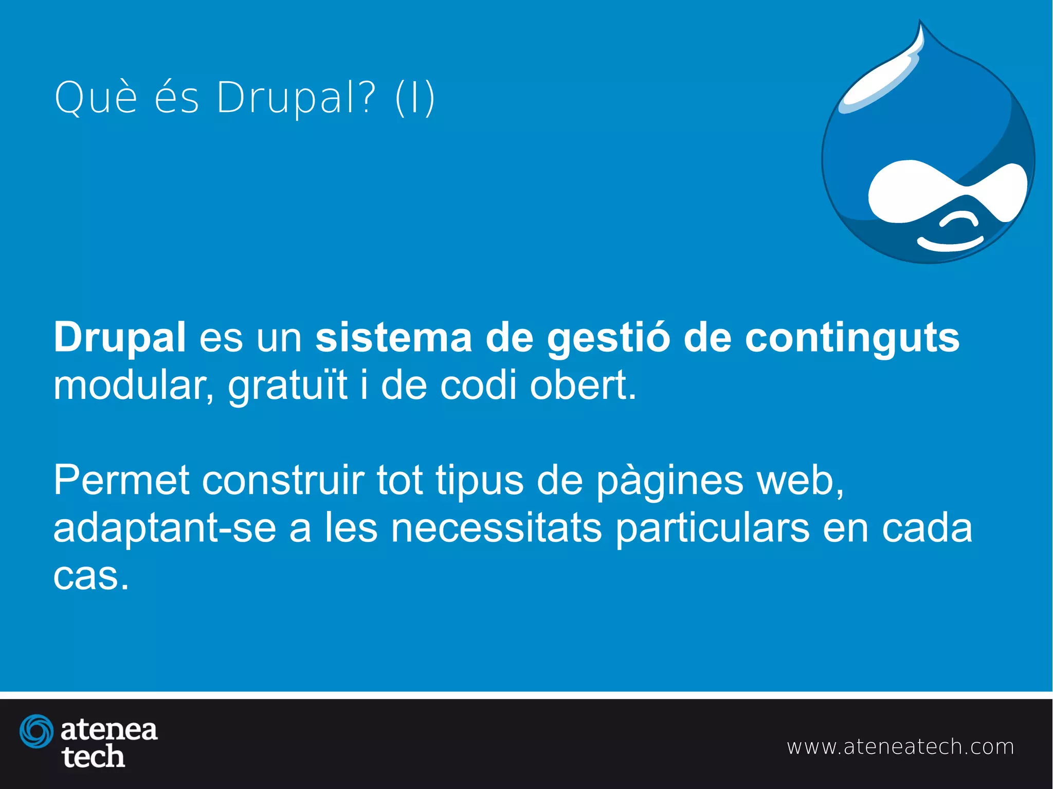 Què és Drupal? (I)




Drupal es un sistema de gestió de continguts
modular, gratuït i de codi obert.

Permet construir tot tipus de pàgines web,
adaptant-se a les necessitats particulars en cada
cas.


                                       www.ateneatech.com
 