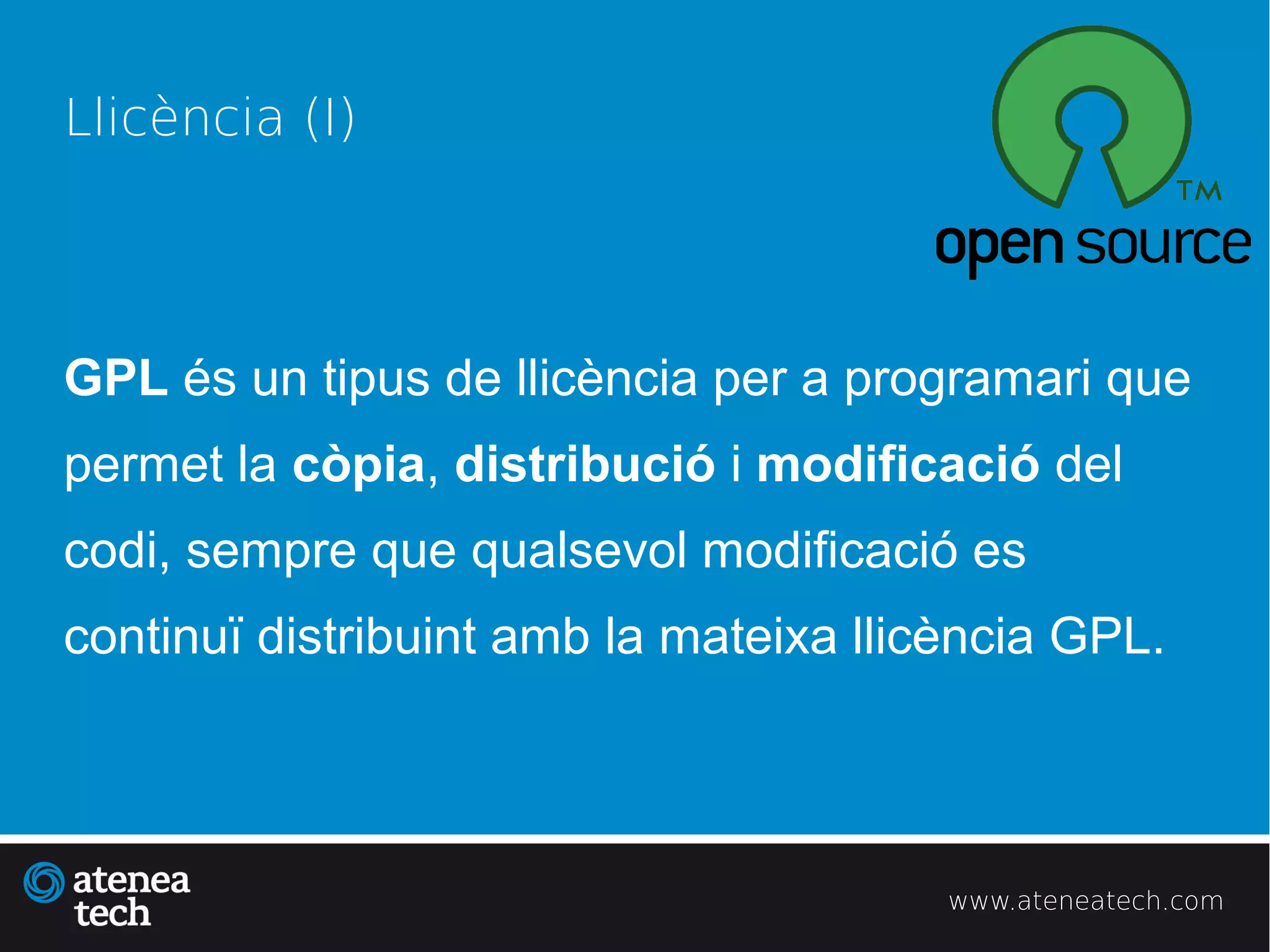 Llicència (I)




GPL és un tipus de llicència per a programari que
permet la còpia, distribució i modificació del
codi, sempre que qualsevol modificació es
continuï distribuint amb la mateixa llicència GPL.




                                        www.ateneatech.com
 