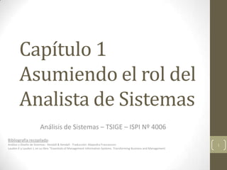 Capítulo 1
Asumiendo el rol del
Analista de Sistemas
Análisis de Sistemas – TSIGE – ISPI Nº 4006
Bibliografía recopilada:
Análisis y Diseño de Sistemas - Kendall & Kendall - Traducción: Alejandra Francesconi
Laudon K y Laudon J, en su libro “Essentials of Management Information Systems. Transforming Business and Management
1
 