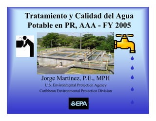 Tratamiento y Calidad del Agua
 Potable en PR, AAA - FY 2005




     Jorge Martínez, P.E., MPH
       U.S. Environmental Protection Agency
    Caribbean Environmental Protection Division
 