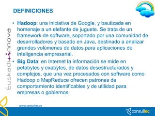 DEFINICIONES

• Nube privada: los datos quedan guardados en un entorno
  sólo accesible para los administradores, protegido por un
  firewall u otras medidas que restringen el acceso y el control.
  El administrador controla qué aplicaciones usar y quién
  accede a ellas.
• Nube pública: en este caso, la nube se controla por
  administradores externos, y diferentes clientes comparten
  servidor, almacenamiento y otras infraestructuras en la red.
  Tiene ventajas como el pago por uso, la escalabilidad o el
  mantenimiento (información sensible).
• Nube híbrida: combinación de las dos anteriores. Las
  empresas pueden gestionar sus aplicaciones o datos más
  críticos en una nube privada, y las menos relevantes en una
  pública.
   www.consultec.es
 