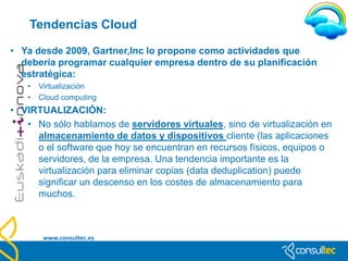 DEFINICIONES

• Explosión cloud: “cloud bursting” se identifica una
  técnica dirigida a entornos con cargas de trabajo
  variables. Por ejemplo, una aplicación puede funcionar
  en una nube privada, y luego pasar a una pública si hay
  mucha demanda, ahorrando así recursos y dinero.




  www.consultec.es
 