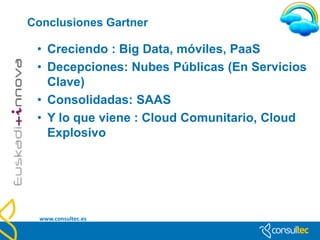Tendencias Cloud
• Ya desde 2009, Gartner,Inc lo propone como actividades que debería
  programar cualquier empresa dentro de su planificación estratégica:
    •   Virtualización
    •   Cloud computing
• CLOUD COMPUTING:
    • Se trata de un estilo de computación en el que los proveedores
      prestan una variedad de servicios basados en Internet a los
      consumidores., en este caso las empresas y organizaciones (en
      otros, como los típicos servicios de la web 2.0, el público
      general)
• Sus principales características son:
    •   1) Prestación de capacidades como servicio.
    •   2) Prestación de servicios de forma altamente escalable y elástica.
    •   3) Uso de tecnologías de internet para desarrollar y prestar diversos servicios.
    •   4) A pesar de que su coste es aún alto, su industrialización propicia que soluciones más
        genéricas bajen de precio y un mayor número de empresas puedan beneficiarse de sus
        ventajas.

   www.consultec.es
 