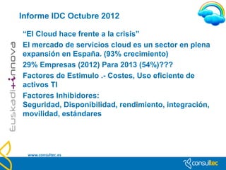 Más Tendencias … Gartner
•   VIRTUALIZACIÓN
•   CLOUD COMPUTING
•   SERVIDORES, Nuevas mejoras
•   ARQUITECTURAS ORIENTADAS A LA WEB,
    escritorios virtuales, S.O. en la Red.
•   MASHUPS de EMPRESA, SISTEMAS MÁS
    ESPECIALIZADOS, desde Google Maps …
•   Software y Networking Social, No estar fuera de la
    conversación
•   Comunicaciones Unificadas, unificar la
    comunicación en la empresa.
•   BUSINESS INTELLIGENCE, KNOWLEDGE
    MANAGEMENT, Tomar mejores decisiones
•   TECNOLOGÍAS RESPONSABLES
    www.consultec.es
 