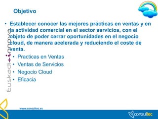 Objetivo

• Establecer conocer las mejores prácticas en ventas
  y en la actividad comercial en el sector servicios,
  con el objeto de poder cerrar oportunidades en el
  negocio cloud, de manera acelerada y reduciendo el
  coste de venta.
   • Nuevas formas de Venta.
   • Ventas de Servicios
   • Negocio Cloud
   • Eficacia




  www.consultec.es
 