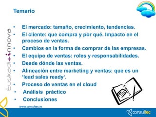 Contenido

•     Introducción
•     El mercado: tamaño, crecimiento, tendencias.
•     El cliente: que compra y por qué. Impacto en el
      proceso de ventas.
•     Cambios en la forma de comprar de las empresas.
•     El equipo de ventas: roles y responsabilidades.
•     Alineación entre marketing y ventas: que es un
      ‘lead sales ready‘.
•     Proceso de ventas en el cloud
 •     Análisis práctico
 •     Conclusiones
     www.consultec.es
 