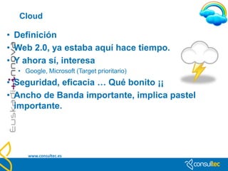 Introducción

• La computación en la nube, concepto conocido también bajo los
  términos servicios en la nube, informática en la nube, nube de
  cómputo o nube de conceptos, del inglés cloud computing, es
  un paradigma que permite ofrecer servicios de computación a
  través de Internet. (Wikipedia)




  www.consultec.es
 